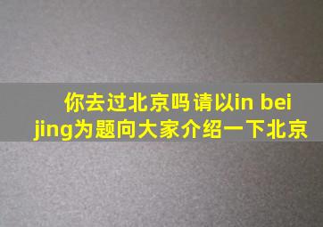 你去过北京吗请以in beijing为题向大家介绍一下北京